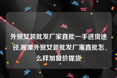 外贸女装批发厂家直批一手进货途径,湘潭外贸女装批发厂家直批怎么样加盟价提货