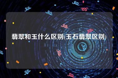 翡翠和玉什么区别(玉石翡翠区别)