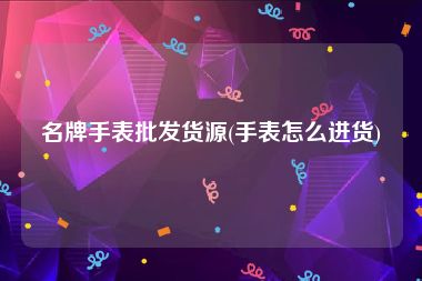 名牌手表批发货源(手表怎么进货)