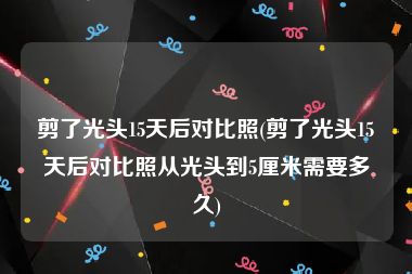 剪了光头15天后对比照(剪了光头15天后对比照从光头到5厘米需要多久)