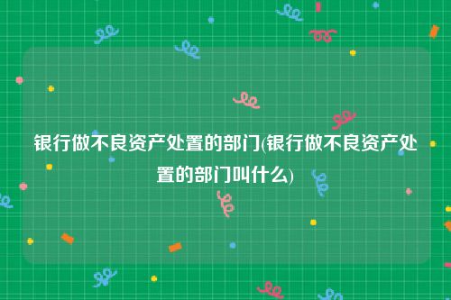 银行做不良资产处置的部门(银行做不良资产处置的部门叫什么)
