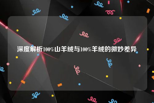 深度解析100%山羊绒与100%羊绒的微妙差异