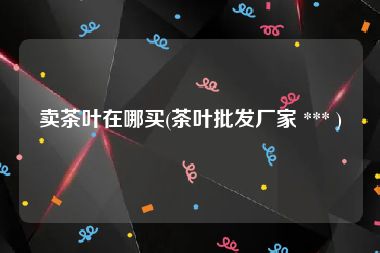 卖茶叶在哪买(茶叶批发厂家 *** )