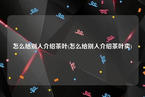 怎么给别人介绍茶叶(怎么给别人介绍茶叶卖)