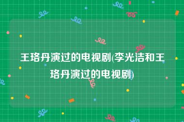 王珞丹演过的电视剧(李光洁和王珞丹演过的电视剧)