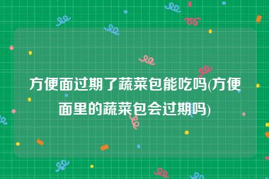 方便面过期了蔬菜包能吃吗(方便面里的蔬菜包会过期吗)