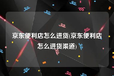 京东便利店怎么进货(京东便利店怎么进货渠道)