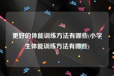更好的体能训练方法有哪些(小学生体能训练方法有哪些)