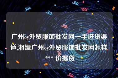 广州oy外贸服饰批发网一手进货渠道,湘潭广州oy外贸服饰批发网怎样 *** 价提货