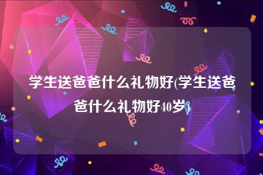 学生送爸爸什么礼物好(学生送爸爸什么礼物好40岁)