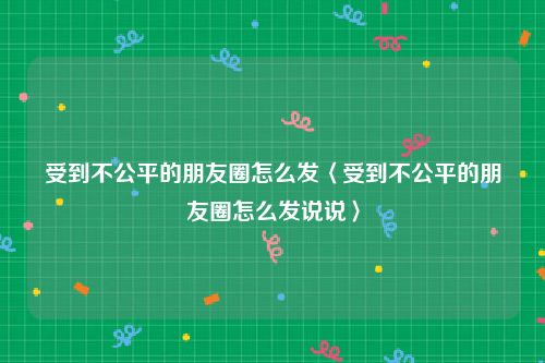 受到不公平的朋友圈怎么发〈受到不公平的朋友圈怎么发说说〉