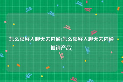 怎么跟客人聊天去沟通(怎么跟客人聊天去沟通推销产品)
