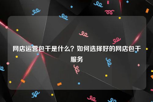 网店运营包干是什么？如何选择好的网店包干服务