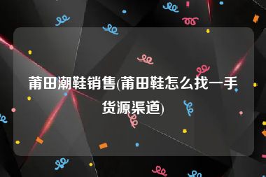莆田潮鞋销售(莆田鞋怎么找一手货源渠道)
