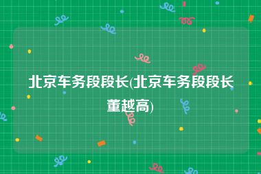 北京车务段段长(北京车务段段长董越高)