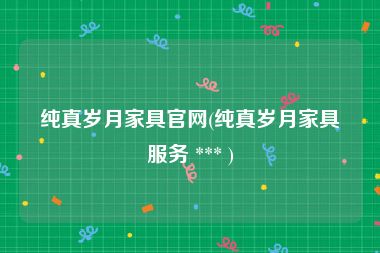 纯真岁月家具官网(纯真岁月家具服务 *** )