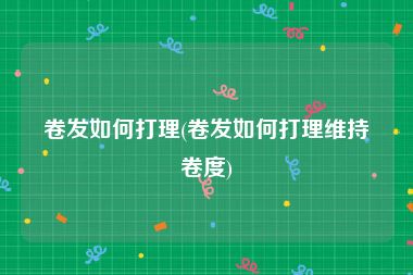 卷发如何打理(卷发如何打理维持卷度)