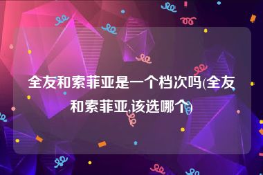 全友和索菲亚是一个档次吗(全友和索菲亚,该选哪个)