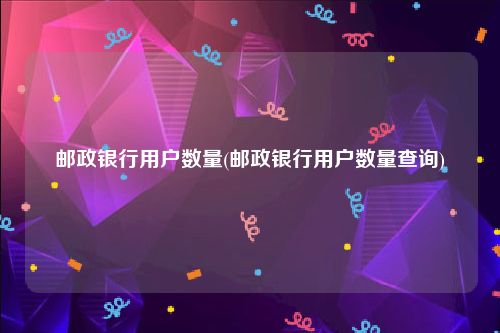邮政银行用户数量(邮政银行用户数量查询)