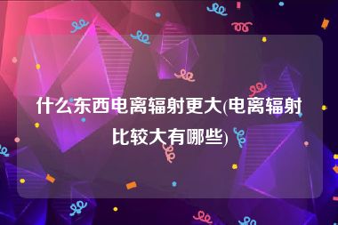 什么东西电离辐射更大(电离辐射比较大有哪些)