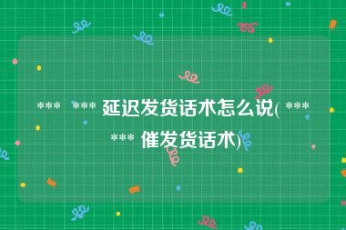  ***  *** 延迟发货话术怎么说( ***  *** 催发货话术)