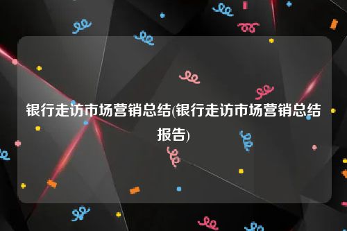 银行走访市场营销总结(银行走访市场营销总结报告)