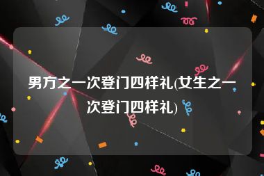 男方之一次登门四样礼(女生之一次登门四样礼)