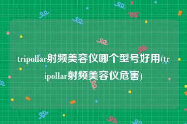 tripollar射频美容仪哪个型号好用(tripollar射频美容仪危害)
