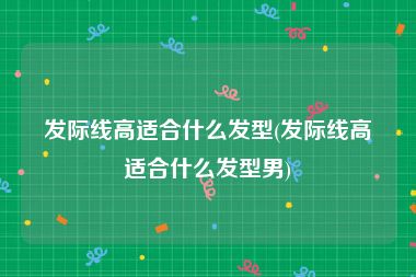 发际线高适合什么发型(发际线高适合什么发型男)