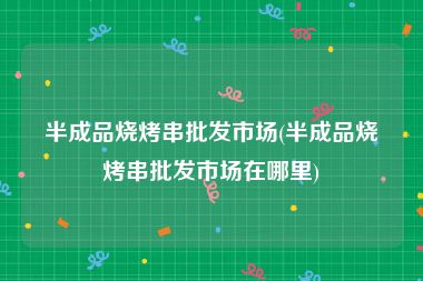 半成品烧烤串批发市场(半成品烧烤串批发市场在哪里)