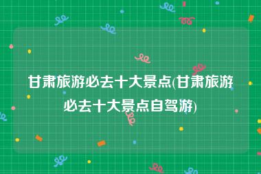 甘肃旅游必去十大景点(甘肃旅游必去十大景点自驾游)