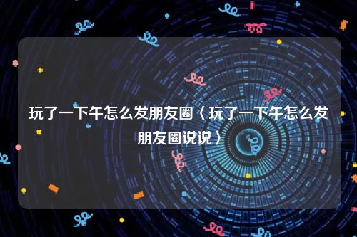 玩了一下午怎么发朋友圈〈玩了一下午怎么发朋友圈说说〉