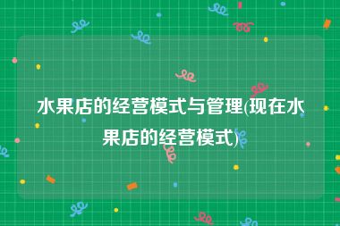 水果店的经营模式与管理(现在水果店的经营模式)
