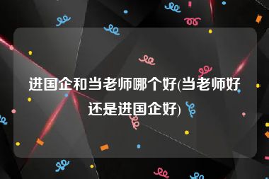 进国企和当老师哪个好(当老师好还是进国企好)
