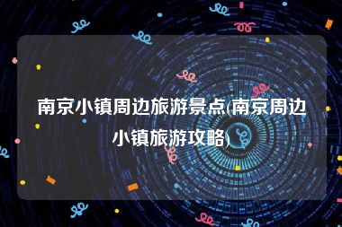 南京小镇周边旅游景点(南京周边小镇旅游攻略)