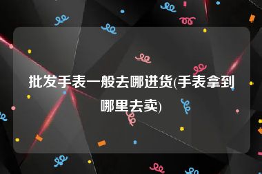 批发手表一般去哪进货(手表拿到哪里去卖)
