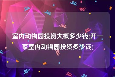 室内动物园投资大概多少钱(开一家室内动物园投资多少钱)