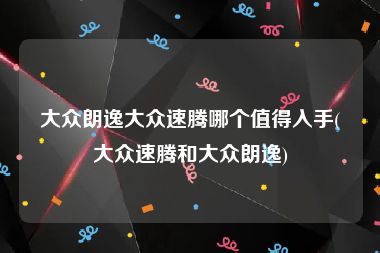 大众朗逸大众速腾哪个值得入手(大众速腾和大众朗逸)