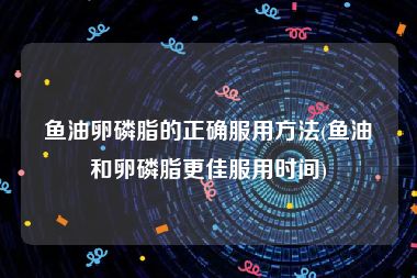 鱼油卵磷脂的正确服用方法(鱼油和卵磷脂更佳服用时间)