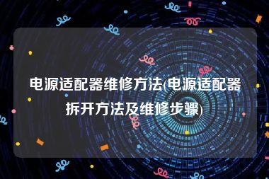 电源适配器维修方法(电源适配器拆开方法及维修步骤)