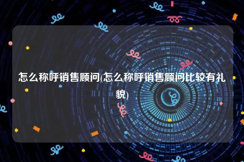 怎么称呼销售顾问(怎么称呼销售顾问比较有礼貌)