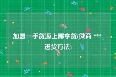 加盟一手货源上哪拿货(微商 *** 进货方法)