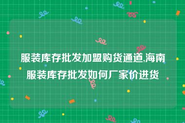 服装库存批发加盟购货通道,海南服装库存批发如何厂家价进货