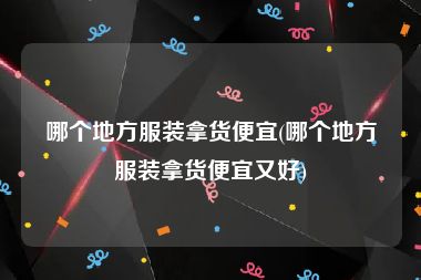 哪个地方服装拿货便宜(哪个地方服装拿货便宜又好)