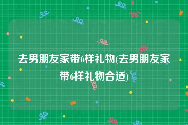 去男朋友家带6样礼物(去男朋友家带6样礼物合适)