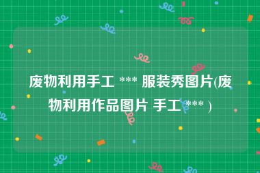 废物利用手工 *** 服装秀图片(废物利用作品图片 手工 *** )