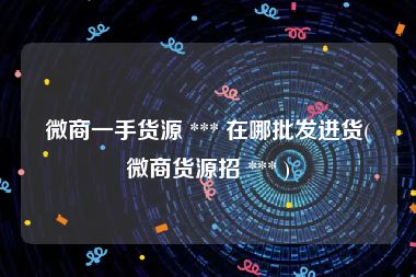 微商一手货源 *** 在哪批发进货(微商货源招 *** )