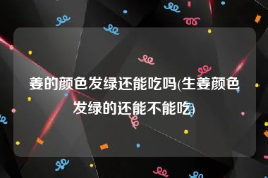 姜的颜色发绿还能吃吗(生姜颜色发绿的还能不能吃)