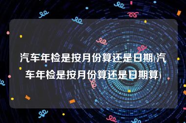 汽车年检是按月份算还是日期(汽车年检是按月份算还是日期算)