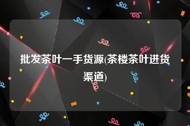 批发茶叶一手货源(茶楼茶叶进货渠道)